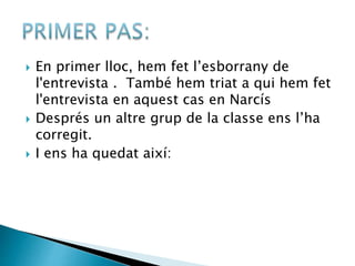  En primer lloc, hem fet l’esborrany de
l'entrevista . També hem triat a qui hem fet
l'entrevista en aquest cas en Narcís
 Després un altre grup de la classe ens l’ha
corregit.
 I ens ha quedat així:
 