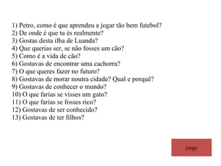 jorge 1) Petro, como é que aprendeu a jogar tão bem futebol? 2) De onde é que tu és realmente? 3) Gostas desta ilha de Luanda? 4) Que querias ser, se não fosses um cão? 5) Como é a vida de cão? 6) Gostavas de encontrar uma cachorra? 7) O que queres fazer no futuro? 8) Gostavas de morar noutra cidade? Qual e porquê?  9) Gostavas de conhecer o mundo? 10) O que farias se visses um gato? 11) O que farias se fosses rico? 12) Gostavas de ser conhecido? 13) Gostavas de ter filhos? 