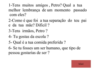 hilari 1-Tens  muitos  amigos , Petro? Qual  a  tua melhor  lembrança  de um  momento  passado  com eles? 2-Como é que foi  a tua separação  do  teu  pai  e  da  tua  mãe? Difícil ? 3-Tens  irmãos, Petro ? 4- Tu gostas da escola ? 5- Qual é a tua comida preferida ? 6- Se tu fosses um ser humano, que tipo de pessoa gostarias de ser ?  