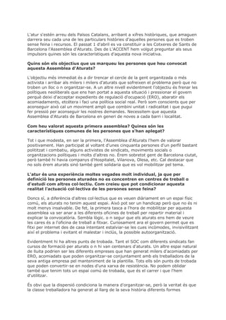 L'atur s'estén arreu dels Països Catalans, arribant a xifres històriques, que amaguen
darrera seu cada una de les particulars històries d'aquelles persones que es troben
sense feina i recursos. El passat 1 d'abril es va constituir a les Cotxeres de Sants de
Barcelona l'Assemblea d'Aturats. Des de L'ACCENT hem volgut preguntar als seus
impulsors quines són les característiques d'aquesta nova iniciativa.

Quins són els objectius que us marqueu les persones que heu convocat
aquesta Assemblea d'Aturats?

L'objectiu més immediat és a dir trencar el cercle de la gent organitzada o més
activista i arribar als milers i milers d'aturats que sofreixen el problema però que no
troben un lloc o n organitzar-se. A un altre nivell evidentment l'objectiu és frenar les
polítiques neoliberals que ens han portat a aquesta situació i pressionar el govern
perquè deixi d'acceptar expedients de regulació d'ocupació (ERO), abaratir els
acomiadaments, etcètera i faci una política social real. Però som conscients que per
aconseguir això cal un moviment ampli que combini unitat i radicalitat i que pugui
fer pressió per aconseguir les nostres demandes. Necessitem que aquesta
Assemblea d'Aturats de Barcelona en generi de noves a cada barri i localitat.

Com heu valorat aquesta primera assemblea? Quines són les
característiques comunes de les persones que s'han aplegat?

Tot i que modesta, en ser la primera, l'Assemblea d'Aturats l'hem de valorar
positivament. Han participat al voltant d'unes cinquanta persones d'un perfil bastant
polititzat i combatiu, alguns activistes de sindicats, moviments socials o
organitzacions polítiques i molts d'altres no. Érem sobretot gent de Barcelona ciutat,
però també hi havia companys d'Hospitalet, Vilanova, Olesa, etc. Cal destacar que
no sols érem aturats sinó també gent solidaria que es vol mobilitzar pel tema.

L'atur és una experiència moltes vegades molt individual, ja que per
definició les persones aturades no es concentren en centres de treball o
d'estudi com altres col·lectiu. Com creieu que pot condicionar aquesta
realitat l'actuació col·lectiva de les persones sense feina?

Doncs sí, a diferència d'altres col·lectius que es veuen diàriament en un espai físic
comú, els aturats no tenim aquest espai. Això pot ser un handicap però que no és ni
molt menys insalvable. De fet, la primera tasca a l'hora de mobilitzar per aquesta
assemblea va ser anar a les diferents oficines de treball per repartir material i
explicar la convocatòria. Sembla lògic. o n segur que els aturats ens hem de veure
les cares és a l'oficina de treball a fitxar. Curiosament ara el govern permet que es
fitxi per internet des de casa intentant estalviar-se les cues incòmodes, invisivilitzant
així el problema i evitant el malestar i inclús, la possible autoorganització.

Evidentment hi ha altres punts de trobada. Tant el SOC com diferents sindicats fan
cursos de formació per aturats o n hi van centenars d'aturats. Un altre espai natural
de lluita podrien ser les diferents empreses que han generat milers d'acomiadats per
ERO, acomiadats que poden organitzar-se conjuntament amb els treballadors de la
seva antiga empresa pel manteniment de la plantilla. Tots ells són punts de trobada
que poden convertir-se en nodes d'una xarxa de resistència. No podem oblidar
també que tenim tots un espai comú de trobada, que és el carrer i que l'hem
d'utilitzar.

És obvi que la dispersió condiciona la manera d'organitzar-se, però la veritat és que
la classe treballadora ha generat al llarg de la seva història diferents formes
 