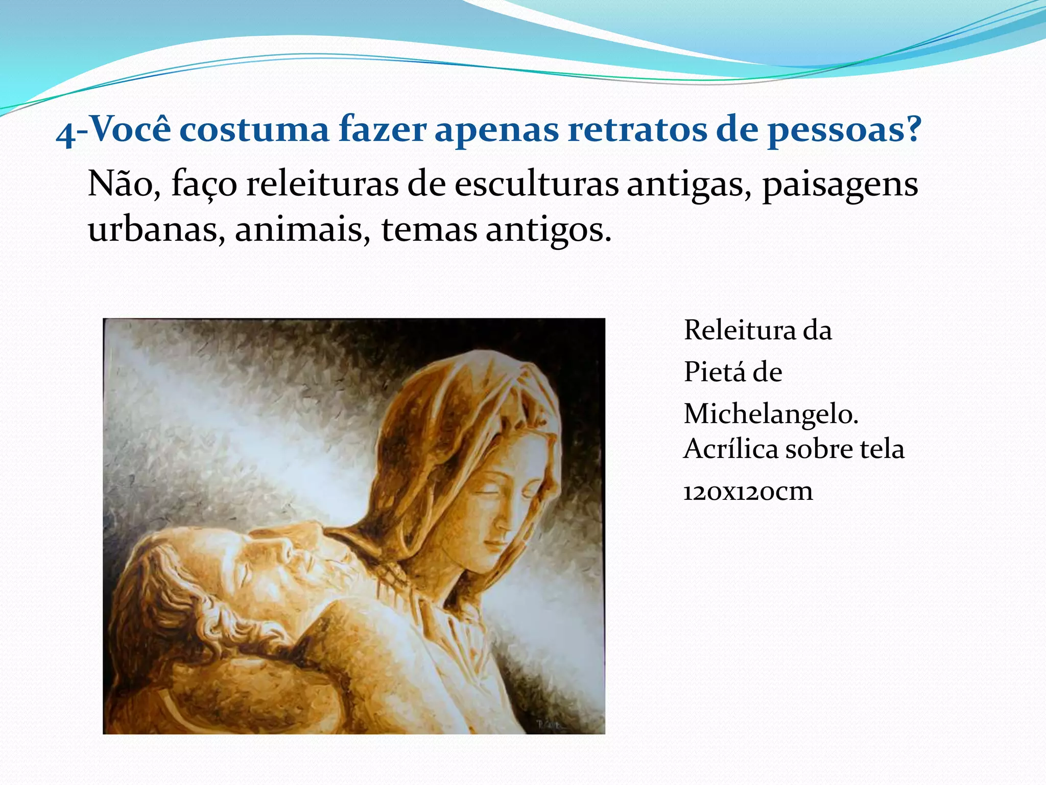 4-Você costuma fazer apenas retratos de pessoas?
  Não, faço releituras de esculturas antigas, paisagens
  urbanas, animais, temas antigos.

                                       Releitura da
                                       Pietá de
                                       Michelangelo.
                                       Acrílica sobre tela
                                       120x120cm
 