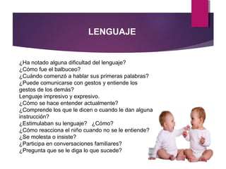 LENGUAJE
¿Ha notado alguna dificultad del lenguaje?
¿Cómo fue el balbuceo?
¿Cuándo comenzó a hablar sus primeras palabras?
¿Puede comunicarse con gestos y entiende los
gestos de los demás?
Lenguaje impresivo y expresivo.
¿Cómo se hace entender actualmente?
¿Comprende los que le dicen o cuando le dan alguna
instrucción?
¿Estimulaban su lenguaje? ¿Cómo?
¿Cómo reacciona el niño cuando no se le entiende?
¿Se molesta o insiste?
¿Participa en conversaciones familiares?
¿Pregunta que se le diga lo que sucede?
 