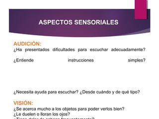 AUDICIÓN:
¿Ha presentados dificultades para escuchar adecuadamente?
¿Entiende instrucciones simples?
¿Necesita ayuda para escuchar? ¿Desde cuándo y de qué tipo?
VISIÓN:
¿Se acerca mucho a los objetos para poder verlos bien?
¿Le duelen o lloran los ojos?
ASPECTOS SENSORIALES
 