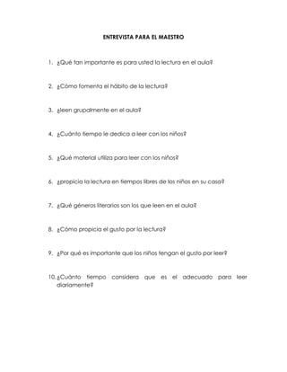 ENTREVISTA PARA EL MAESTRO



1. ¿Qué tan importante es para usted la lectura en el aula?



2. ¿Cómo fomenta el hábito de la lectura?



3. ¿leen grupalmente en el aula?



4. ¿Cuánto tiempo le dedica a leer con los niños?



5. ¿Qué material utiliza para leer con los niños?



6. ¿propicia la lectura en tiempos libres de los niños en su casa?



7. ¿Qué géneros literarios son los que leen en el aula?



8. ¿Cómo propicia el gusto por la lectura?



9. ¿Por qué es importante que los niños tengan el gusto por leer?



10. ¿Cuánto tiempo considera que es el              adecuado para leer
    diariamente?
 