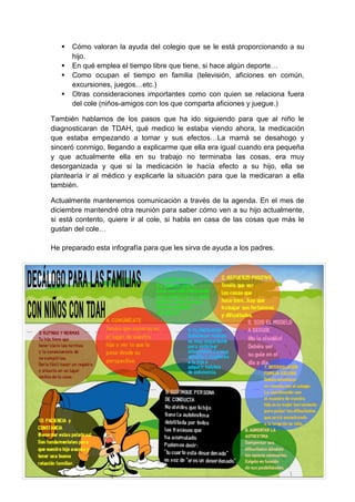  Cómo valoran la ayuda del colegio que se le está proporcionando a su hijo. 
 En qué emplea el tiempo libre que tiene, si hace algún deporte… 
 Como ocupan el tiempo en familia (televisión, aficiones en común, excursiones, juegos…etc.) 
 Otras consideraciones importantes como con quien se relaciona fuera del cole (niños-amigos con los que comparta aficiones y juegue.) 
También hablamos de los pasos que ha ido siguiendo para que al niño le diagnosticaran de TDAH, qué medico le estaba viendo ahora, la medicación que estaba empezando a tomar y sus efectos…La mamá se desahogo y sinceró conmigo, llegando a explicarme que ella era igual cuando era pequeña y que actualmente ella en su trabajo no terminaba las cosas, era muy desorganizada y que si la medicación le hacía efecto a su hijo, ella se plantearía ir al médico y explicarle la situación para que la medicaran a ella también. Actualmente mantenemos comunicación a través de la agenda. En el mes de diciembre mantendré otra reunión para saber cómo ven a su hijo actualmente, si está contento, quiere ir al cole, si habla en casa de las cosas que más le gustan del cole… He preparado esta infografía para que les sirva de ayuda a los padres. 
