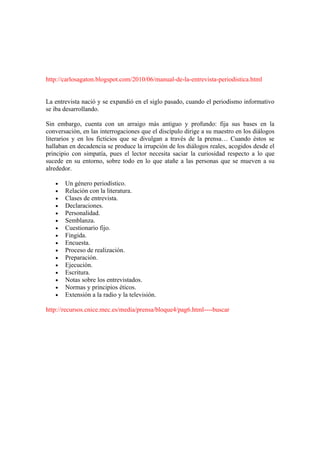 http://carlosagaton.blogspot.com/2010/06/manual-de-la-entrevista-periodistica.html


La entrevista nació y se expandió en el siglo pasado, cuando el periodismo informativo
se iba desarrollando.

Sin embargo, cuenta con un arraigo más antiguo y profundo: fija sus bases en la
conversación, en las interrogaciones que el discípulo dirige a su maestro en los diálogos
literarios y en los ficticios que se divulgan a través de la prensa… Cuando éstos se
hallaban en decadencia se produce la irrupción de los diálogos reales, acogidos desde el
principio con simpatía, pues el lector necesita saciar la curiosidad respecto a lo que
sucede en su entorno, sobre todo en lo que atañe a las personas que se mueven a su
alrededor.

   •   Un género periodístico.
   •   Relación con la literatura.
   •   Clases de entrevista.
   •   Declaraciones.
   •   Personalidad.
   •   Semblanza.
   •   Cuestionario fijo.
   •   Fingida.
   •   Encuesta.
   •   Proceso de realización.
   •   Preparación.
   •   Ejecución.
   •   Escritura.
   •   Notas sobre los entrevistados.
   •   Normas y principios éticos.
   •   Extensión a la radio y la televisión.

http://recursos.cnice.mec.es/media/prensa/bloque4/pag6.html----buscar
 