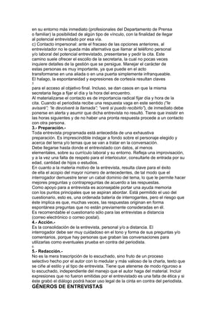en su entorno más inmediato (profesionales del Departamento de Prensa
o familiar) la posibilidad de algún tipo de vínculo, con la finalidad de llegar
al potencial entrevistado por esa vía.
c) Contacto impersonal: ante el fracaso de las opciones anteriores, al
entrevistador no le queda más alternativa que llamar al teléfono personal
y/o laboral del potencial entrevistado, presentarse y pedir la cita. Este
camino suele ofrecer el escollo de la secretaria, la cual no pocas veces
inquiere detalles de la gestión que se persigue. Manejar el carácter de
estas personas es muy importante, ya que puede en el acto
transformarse en una aliada o en una puerta simplemente infranqueable.
El halago, la espontaneidad y expresiones de cortesía resultan claves
5
para el acceso al objetivo final. Incluso, se dan casos en que la misma
secretaria llega a fijar el día y la hora del encuentro.
Al materializarse el contacto es de importancia radical fijar día y hora de la
cita. Cuando el periodista recibe una respuesta vaga en este sentido (“le
avisaré”; “le devolveré la llamada”; “veré si puedo recibirlo”), de inmediato debe
ponerse en alerta y asumir que dicha entrevista no resultó. Tiene que insistir en
las horas siguientes y de no haber una pronta respuesta procede a un contacto
con otra persona.
3.- Preparación.-
Toda entrevista programada está antecedida de una exhaustiva
preparación. Es imprescindible indagar a fondo sobre el personaje elegido y
acerca del tema y/o temas que se van a tratar en la conversación.
Debe llegarse hasta donde el entrevistado con datos, al menos
elementales, sobre su currículo laboral y su entorno. Refleja una improvisación,
y a la vez una falta de respeto para el interlocutor, consultarle de entrada por su
edad, cantidad de hijos o estudios.
En cuanto a la materia motivo de la entrevista, resulta clave para el éxito
de ella el acopio del mayor número de antecedentes, de tal modo que el
interrogador demuestre tener un cabal dominio del tema, lo que le permite hacer
mejores preguntas y contrapreguntas de acuerdo a las respuestas.
Como apoyo para a entrevista es aconsejable portar una ayuda memoria
con los puntos principales que se aspiran abordar. Está permitido el uso del
cuestionario, esto es, una ordenada batería de interrogantes, pero el riesgo que
éste implica es que, muchas veces, las respuestas originan en forma
espontánea preguntas que no están previamente consideradas en él.
Es recomendable el cuestionario sólo para las entrevistas a distancia
(correo electrónico o correo postal).
4.- Acción.-
Es la consolidación de la entrevista, personal y/o a distancia. El
interrogador debe ser muy cuidadoso en el tono y forma de sus preguntas y/o
comentarios, porque hay personas que graban las conversaciones para
utilizarlas como eventuales prueba en contra del periodista.
6
5.- Redacción.-
No es la mera trascripción de lo escuchado, sino fruto de un proceso
selectivo hecho por el autor con lo medular y más valioso de la charla, texto que
se ciñe al estilo y al tipo de entrevista. Tiene que atenerse de modo riguroso a
lo escuchado, independiente del manejo que el autor haga del material. Incluir
expresiones que no fueron emitidas por el entrevistado es una falta de ética y si
éste grabó el diálogo podrá hacer uso legal de la cinta en contra del periodista.
GÉNEROS DE ENTREVISTAS
 