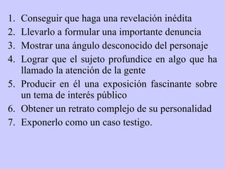 C onseguir que haga una revelación inédita Ll evarlo a formular una importante denuncia M ostrar una ángulo desconocido del personaje L ograr que el sujeto profundice en algo que ha llamado la atención de la gente P roducir en él una exposición fascinante sobre un tema de interés público O btener un retrato complejo de su personalidad  E xponerlo como un caso testigo. 