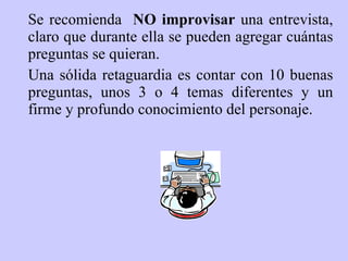 Se recomienda  NO improvisar  una entrevista, claro que durante ella se pueden agregar cuántas preguntas se quieran . Un a sólida retaguardia   es   contar con 10 buenas preguntas, unos 3 o 4 temas diferentes y un firme y profundo conocimiento del personaje. 