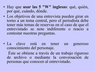 Hay que  usar las 5 "W" inglesas : qué, quién, por qué, cuándo, dónde.  Los objetivos de una entrevista pueden girar en torno a un tema central, pero el periodista debe tener más temas de reservas en el caso de que el entrevistado se note indiferente o reacio a contestar nuestras preguntas. La clave está en tener un generoso conocimiento del personaje.   Éste se obtiene a través de un trabajo riguroso de archivo o mediante la conversación de personas que conocen al entrevistado.  