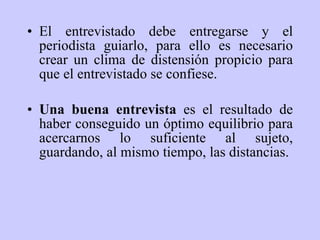 El entrevistado debe entregarse y el periodista guiarlo, para ello es necesario crear un clima de distensión propicio para que el entrevistado se confiese.  Una buena entrevista  es el resultado de haber conseguido un óptimo equilibrio para acercarnos lo suficiente al sujeto, guardando, al mismo tiempo, las distancias.   