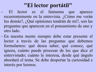 "El lector portátil" El lector es el fantasma que aparece recurrentemente en la entrevista.  ¿ Cómo me verán los demás ? ,  ¿Q ué opiniones tendrán de mí ? , son las preguntas que aparecen en el pensamiento de uno y otro lado. En nuestra mente siempre debe estar presente el lector a través de las preguntas que debemos formularnos: qué desea saber, qué conoce, qué ignora, cuánto puede procesar de los que dice el entrevistado; cuánto le interesa, desde qué ángulo abordará el tema. Se debe despertar la curiosidad e interés por leernos . 