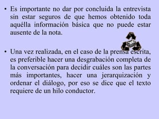 Es importante no dar por concluida la entrevista sin estar seguros de que hemos obtenido toda aquélla información básica que no puede estar ausente de la nota.  Una vez realizada, en el caso de la prensa escrita, es preferible hacer una desgrabación completa de la conversación para decidir cuáles son las partes más importantes, hacer una jerarquización y ordenar el diálogo, por eso se dice que el texto requiere de un hilo conductor. 