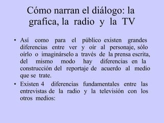 C ómo narran el diálogo: la  grafica, la  radio  y  la  TV Así  como  para  el  público existen  grandes  diferencias  entre  ver  y  oír  al  personaje, sólo  oírlo  o  imaginárselo a  través  de  la prensa escrita, del  mismo  modo  hay  diferencias en la  construcción del  reportaje de  acuerdo  al  medio que se  trate.  Existen 4  diferencias  fundamentales  entre  las  entrevistas de  la  radio  y  la  televisión  con  los  otros  medios: 