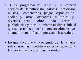 1) los  programas de  radio  y Tv  ofrecen además de  la entrevista,  falsees  noticiosos, música ,   comentarios, juegos, espacios de  cocina, y  otros  discursos  múltiples  y  diversos, pero  sobre  todo  cortes  publicitarios y  por  lo  mismo  el clima   inicial que se  establece  en la  conversación se  ve  alterado  o  modificado  por estos  intervalos . Lo que hace  que el  contenido de  la  charla  sufr a   muchas  modificaciones de  acuerdo a  las  cosas q ue   ocurran  en  el estudio. 