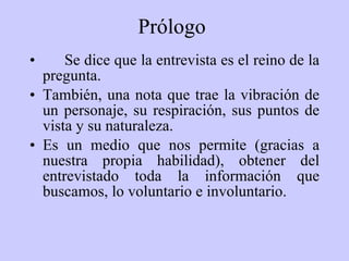 Prólogo   Se dice que la entrevista es el reino de la pregunta.   También ,  una nota que trae la vibración de un personaje, su respiración, sus puntos de vista y su naturaleza.  Es un medio que nos permite (gracias a nuestra propia habilidad), obtener del entrevistado toda la información que buscamos, lo voluntario e involuntario. 