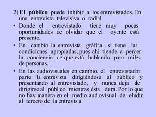 2)  El  público   puede  inhibir  a  los entrevistados. En  una  entrevista  televisiva  o  radial . Donde e l  entrevistado  tiene muy  pocas  oportunidades de olvidar que el  oyente está  presente.  En  cambio la entrevista  gráfica  si  tiene  las  condiciones  apropiadas,  pues ahí   tiende  a  perder  la  conciencia  de que está  hablando  para  miles  de personas . En las audiovisuales en cambio, e l  entrevistador  parte  la entrevista  dirigiéndose  al  público  y presentando al entrevistado,  y  nunca deja  de  dirigirse al  público  mientras  é sta  dura. Por lo que no hay manera en el  medio audiovisual  de  eludir al  tercero de  la entrevista  