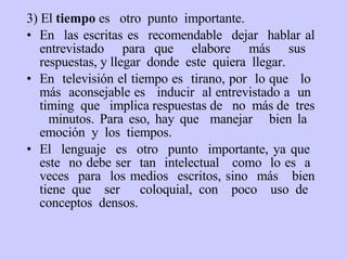 3)  E l  tiempo  es  otro  punto  importante.  En  las escritas es  recomendable  dejar  hablar al entrevistado  para que  elabore  más  sus  respuestas, y llegar  donde  este  quiera  llegar.  En  televisión el tiempo es  tirano, por  lo que  lo  más  aconsejable es  inducir  al entrevistado a  un  timing  que  implica respuestas de  no  más de  tres  minutos.  Para eso, h ay que  manejar  bien la  emoción  y  los  tiempos.  El  lenguaje  es  otro  punto  importante, ya que  este  no debe ser  tan  intelectual  como  lo es  a  veces  para  los medios  escritos, sino  más  bien tiene que  ser  coloquial, con  poco  uso de  conceptos  densos. 