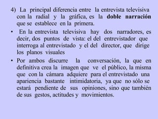4)  L a  principal diferencia entre  la entrevista televisiva  con la  radial  y  la  gráfica, es  la   doble  narración  que se  establece  en la  primera . En la entrevista  televisiva  hay  dos  narradores,  es decir,  dos  puntos  de  vista :  el del  entrevistador  que  interroga al entrevistado  y el del  director, que  dirige  los  planos  visuales Por ambos  discurre  la  conversación , la que  en definitiva  crea  la  imagen q ue   ve  el público,  la misma  que  con la  cámara  adquiere  para el entrevistado  una  apariencia  bastante  intimidatoria,  ya que  no sólo se  estará  pendiente de  sus  opiniones, sino  que también de  sus  gestos, actitudes  y   movimientos. 