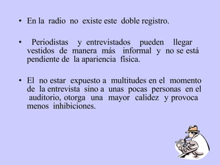 En la  radio  no  existe este  doble registro. Periodistas  y entrevistados  pueden  llegar  vestidos  de  manera  más  informal  y  no se está  pendiente de  la apariencia  física.  El  no estar  expuesto a  multitudes en el  momento de  la entrevista  sino a  unas  pocas  personas  en el  auditorio, otorga  una  mayor  calidez  y provoca  menos  inhibiciones.  