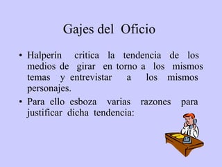 G ajes del  O ficio   Halperín  critica  la  tendencia  de  los  medios de  girar  en torno a  los  mismos temas  y entrevistar  a  los  mismos  personajes.  Para ello esboza  varias  razones  para  justificar  dicha  tendencia: 