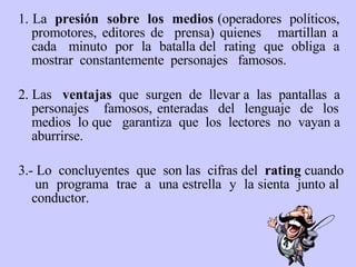 1. La  presión  sobre  los  medios  (operadores  políticos,  promotores, editores de  prensa) quienes  martillan a  cada  minuto  por  la  batalla del  rating  que  obliga  a  mostrar  constantemente  personajes  famosos. 2.  L as  ventajas  que  surgen  de  llevar a  las  pantallas  a  personajes  famosos, enteradas  del  lenguaje  de  los  medios  lo que  garantiza  que  los  lectores  no  vayan a  aburrirse.  3.-  L o  concluyentes  que  son las  cifras del  rating  cuando  un  programa  trae  a  una estrella  y  la sienta  junto al  conductor. 