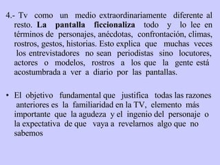 4.- Tv  como  un  medio extraordinariamente  diferente al resto.  La  pantalla  ficcionaliza   todo  y  lo lee en términos de  personajes, anécdotas,  confrontación, climas, rostros, gestos, historias. Esto explica  que  muchas  veces  los entrevistadores  no sean  periodistas  sino  locutores, actores  o  modelos,  rostros  a  los que  la  gente está  acostumbrada a  ver  a  diario  por  las  pantallas. El  objetivo  fundamental que  justifica  todas las   razones  anteriores es  la  familiaridad en la TV,  elemento  más  importante  que  la agudeza  y el  ingenio del  personaje  o la expectativa  de que  vaya a  revelarnos  algo que  no sabemos   