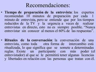 Recomendaciones: Tiempo de  preparación de  la  entrevista : los  expertos  recomiendan  10  minutos  de  preparación  por  cada  1  minuto de  entrevista, pero se  entiende  que  por  los tiempos  reducidos de  la  TV   y  la  urgencia a  veces de  realizar  entrevistas  en directo, esto  no es  siempre  posible. “ N unca entrevistar  sin  conocer  al menos el 60% de  las respuestas”. Rituales  de  la conversación : la  conversación  de  una  entrevista, como toda  otra forma de  intercambio está  ritualizada, lo q ue  significa q ue   se  somete a determinadas  reglas. Existe  un  participante  con  más  poder (el entrevistador)  al que  se  le  permitirá  tener  algunas  licencias  y  libertades en relación con  las  personas  que  tratan  con él. 