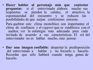 Hacer  hablar  al  personaje  más  que  contestar  preguntas :  si el  entrevistado elabora  mucho sus  respuestas  se  pierden la  calidez,  el  atractivo, la espontaneidad del encuentro   y   se  r educen las  posibilidades de que  surjan  confesiones  sinceras. Para quebrar  este  clima  monolítico  son  importantes  el  clima  de  confianza  y el  rapport   que se  establezca  con el  auditor, ver  la estrategia  más  adecuada  para  cada  invitado de  acuerdo  a  sus  características. El  rol del entrevistador  no es  hablar  mucho, sino  pensar.    Dar   una  imagen confiable :  despertar la  predisposición  del entrevistado a  hablar  y  no forzarlo a  hacerlo. Recordar  que  sólo  hablará  cuando  tenga  ganas de  hacerlo. 