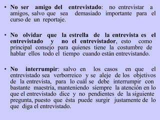 No ser  amigo del  entrevistado :  no entrevistar  a  amigos, salvo que  sea  demasiado  importante  para  el curso de  un  reportaje. No  olvidar  que  la estrella  de  la entrevista es  el entrevistado  y  no el entrevistador , esto  como  principal  consejo  para  quienes  tiene  la  costumbre  de  hablar  ellos  todo el  tiempo  cuando están entrevistando. No   interrumpir : salvo en  los casos  en que  el entrevistado sea  verborreico  y se  aleje  de los  objetivos de  la entrevista,  para  lo cuál se  debe  interrumpir  con  bastante  maestría ,  manteniendo  siempre  la atención en lo que el entrevistado  dice  y  no  pendientes  de  la siguiente  pregunta, puesto  que  é sta  puede  surgir  justamente de  lo que  diga el entrevistado.  