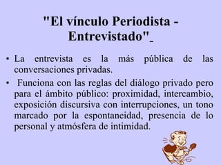 "El vínculo Periodista - Entrevistado"   La entrevista es la más pública de las conversaciones privadas. Funciona con las reglas del diálogo privado pero para el ámbito público: proximidad, intercambio, exposición discursiva con interrupciones, un tono marcado por la espontaneidad, presencia de lo personal y atmósfera de intimidad. 
