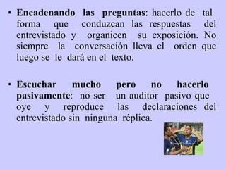 Encadenando  las  preguntas : hacerlo de  tal  forma  que  conduzcan las respuestas  del entrevistado y  organicen  su exposición. No siempre  la  conversación lleva el  orden que luego se  le  dará en el  texto.  E scuchar  mucho  pero  no  hacerlo  pasivamente :  no ser  un auditor  pasivo que  oye  y  reproduce  las  declaraciones del entrevistad o  sin  ninguna  réplica. 