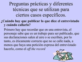 P reguntas  p rácticas y diferentes técnicas que se utilizan para cie r tos casos específicos. ¿ Cuándo hay que publicar lo que dice el entrevistado y cu á ndo callarlo? Primero hay que recordar que en una entrevista, el personaje sabe que es un trabajo para ser publicado, que sus declaraciones salen al aire o se escriben, por lo tanto, es éticamente correcto que no se calle nada, a menos que haya una petición expresa del entrevistado hacerlo, como el  off the record   