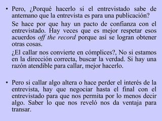Pero, ¿ P orqué hacerlo si el entrevistado sabe de antemano que la entrevista es para una publicación?  Se hace por que hay un pacto de confianza con el entrevistado. Hay veces que es mejor respetar esos acuerdos  off the record  porque así se logran obtener otras cosas.  ¿ E l callar nos convierte en cómplices?,  N o si estamos en la dirección correcta, buscar la verdad. Si hay una razón atendible para callar, mejor hacerlo. Pero si callar algo altera o hace perder el interés de la entrevista, hay que negociar hasta el final con el entrevistado para que nos permita por lo menos decir algo. Saber lo que nos reveló nos da ventaja para transar. 