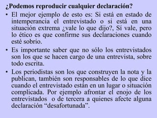 ¿Podemos reproducir cualquier declaración? El mejor ejemplo de esto es: Si está  en estado de intemperancia  el entrevistado o si está en una situación extrema ¿vale lo que dijo?, Sí vale, pero lo ético es que confirme sus declaraciones cuando esté sobrio.  Es importante saber que no sólo los entrevistados son los que se hacen cargo de una entrevista, sobre todo escrita.  Los periodistas son los que construyen la nota y la publican, también son responsables de lo que dice cuando el entrevistado están en un lugar o situación complicada. Por ejemplo afrontar el enojo de los entrevistados  o de tercera a quienes afecte alguna declaración “desafortunada”.  