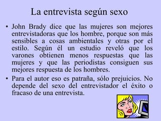 La entrevista según sexo   John Brady dice que las mujeres son mejores entrevistadoras que los hombre, porque son más sensibles a cosas ambientales y otras por el estilo. Según  é l un estudio reveló que los varones obtienen menos respuestas que las mujeres y que las periodistas consiguen sus mejores respuesta de los hombres. Para el autor eso es patraña, sólo prejuicios. No depende del sexo del entrevistador el éxito o fracaso de una entrevista. 