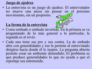 Juego de ajedrez La entrevista es un juego de ajedrez. El entrevistador no mueve una pieza sin pensar en el próximo movimiento, sin un propósito. La forma de la entrevista Como embudo o embudo invertido. En la primera se va preguntando de lo más general a lo particular, la segunda es al revés. Cada una tiene sus pro y sus contra. L a  de embudo abre con generalidades y eso le permite al entrevistado dirigirse hacia donde él le inspire .  La pregunta abierta permite crear un ambiente distendido ;  El problema es que produce generalidades lo que no ayuda a que el reportaje sea entretenido. 