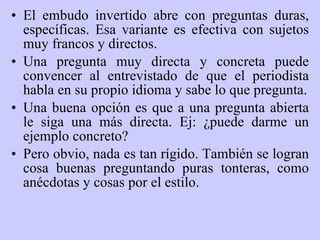 El embudo invertido abre con preguntas duras, específicas. Esa variante es efectiva con sujetos muy francos y directos . Una pregunta muy directa y concreta puede convencer al entrevistado de que el periodista habla en su propio idioma y sabe lo que pregunta. Una buena opción es que a una pregunta abierta le siga una más directa.  Ej:  ¿puede darme un ejemplo concreto? Pero obvio, nada es tan rígido. También se logran cosa buenas preguntando p u r as  tonteras, como anécdotas y cosas por el estilo. 