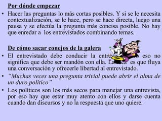 Por dónde empezar Hacer las preguntas lo más cortas posibles. Y si se le necesita contextualización, se le hace, pero se hace directa, luego una pausa y se efectúa la pregunta más concisa posible. No hay que enredar a  los entrevistados combinando temas. De cómo sacar conejos de la galera El entrevistado debe conducir la entrevista, pero eso no significa que debe ser mandón con ella. La idea  es que fluya una conversación y ofrecerle libertad al entrevistado. “ Muchas veces una pregunta trivial puede abrir el alma de un duro político” Los políticos son los más secos para manejar una entrevista, por eso hay que estar muy atento con ellos y darse cuenta cuando dan discurs os  y no la respuesta que uno quiere. 