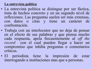 La  e ntrevista  p olítica La entrevista política se distingue por ser fáctica, trata de hechos concreto y en un segundo nivel de reflexiones. Las preguntas suelen ser más extensas, con datos o citas y tiene un carácter de confrontación. Trabaja con un interlocutor que no deja de pensar en el efecto de sus palabras y que piensa mucho cada respuesta, apela frecuentemente al  off the record  con el cual pueden llegar a hacer un compromiso que inhiba preguntas o comentarios críticos. El periodista tiene la impresión de estar interrogando a instituciones mas que a personas.   