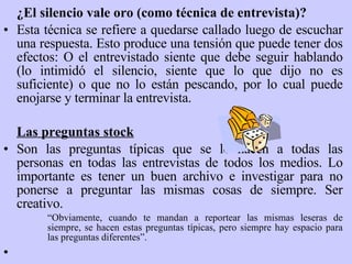 ¿El silencio vale oro (como técnica de entrevista)? Esta técnica se refiere a quedarse callado luego de escuchar una respuesta. Esto produce una tensión que puede tener dos efectos: O el entrevistado siente que debe seguir hablando (lo intimidó el silencio, siente que lo que dijo no es suficiente) o que no lo están pescando, por lo cual puede enojarse y terminar la entrevista.   Las preguntas stock Son las preguntas típicas que se le hacen a todas las personas en todas las entrevistas de todos los medios. Lo importante es tener un buen archivo e investigar para no ponerse a preguntar las mismas cosas de siempre. Ser creativo. “ Obviamente, cuando te mandan a reportear las mismas leseras de siempre, se hacen estas preguntas típicas, pero siempre hay espacio para las preguntas diferentes ” .   