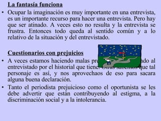 La fantasía funciona Ocupar la imaginación es muy importante en una entrevista ,  es un importante recurso para hacer una entrevista .  Pero hay que ser atinado. A veces esto no resulta y la entrevista se frustra. Entonces todo queda al sentido común y a lo relativo de la situación y del entrevistado. Cuestionarios con prejuicios A veces estamos haciendo malas preguntas, prejuzgando al entrevistado por el historial que tiene. Otras sabemos que tal personaje es así, y nos aprovechaos de eso para sacara alguna buena declaración.  Tanto el periodista prejuicioso como el oportunista se les debe advertir que están contribuyendo al estigma, a la discriminación social y a la intolerancia.  