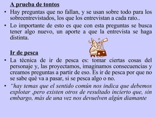 A prueba de tontos Hay preguntas que no fallan, y se usan sobre todo para los sobreentrevistados, los que los entrevistan a cada rato.. Lo importante de esto es que con esta preguntas se busca tener algo nuevo, un aporte a que la entrevista se haga distinta. Ir de pesca La técnica de ir de pesca es: tomar ciertas cosas del personaje y, las proyectamos, imaginamos consecuencias y creamos preguntas a partir de eso. Es ir de pesca por que no se sabe qué va a pasar, si se pesca algo o no.  “ hay temas que el sentido común nos indica que debemos explotar ,pero existen otros de resultado incierto que, sin embargo, más de una vez nos devuelven algún diamante 