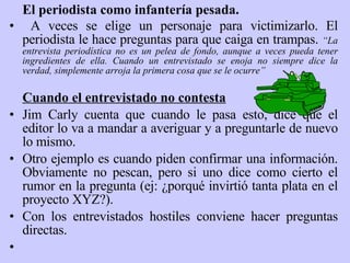 El periodista como infantería pesada. A veces se elige un personaje para victimizarlo. El periodista le hace preguntas para que caiga en trampas .   “La entrevista periodística no es un pelea de fondo, aunque a veces pueda tener ingredientes de ella. Cuando un entrevistado se enoja no siempre dice la verdad, simplemente arroja la primera cosa que se le ocurre” Cuando el entrevistado no contesta Jim Carly cuenta que cuando le pasa esto, dice que el editor lo va a mandar a averiguar y a preguntarle de nuevo lo mismo.  Otro ejemplo es cuando piden confirmar una información. Obviamente no pescan, pero si uno dice como cierto el rumor en la pregunta (ej: ¿porqué invirtió tanta plata en el proyecto XYZ?). Con los entrevistados hostiles conviene hacer preguntas directas.   