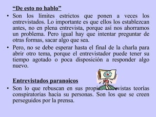“ De esto no hablo” Son los límites estrictos que ponen a veces los entrevistados. Lo importante es que ellos los establezcan antes, no en plena entrevista, porque así nos ahorramos un problema. Pero igual hay que intentar preguntar de otras formas, sacar algo que sea. Pero, no se debe esperar hasta el final de la charla para abrir otro tema, porque el entrevistador puede tener su tiempo agotado o poca disposición a responder algo nuevo.   Entrevistados paranoicos Son lo que rebuscan en sus propias entrevistas teorías conspiratorias hacia su personas. Son los que se creen perseguidos por la prensa. 