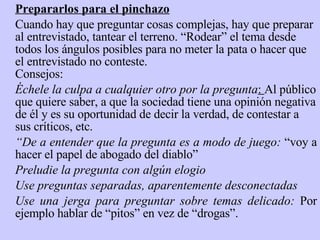 Prepararlos para el pinchazo Cuando hay que preguntar cosas complejas, hay que preparar   al entrevistado, tantear el terreno. “Rodear” el tema desde todos los ángulos posibles para no meter la pata o hacer que el entrevistado no conteste. Consejo s:   Échele la culpa a cualquier otro por la pregunta :  Al público que quiere saber, a que la sociedad tiene una opinión negativa de él y es su oportunidad de decir la verdad, de contestar a sus críticos, etc. “ De a entender que la pregunta es a modo de juego:  “voy a hacer el papel de abo g ado del diablo” Preludie la pregunta con algún elogio Use preguntas separadas, aparentemente desconectadas Use una jerga para preguntar sobre temas delicado:  Por ejemplo hablar de “pitos” en vez de “drogas”. 