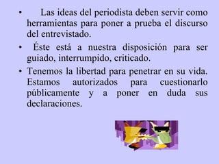 Las ideas del periodista deben servir como herramientas para poner a prueba el discurso del entrevistado. Éste está a nuestra disposición para ser guiado, interrumpido, criticado.  Tenemos la libertad para penetrar en su vida. Estamos autorizados para cuestionarlo públicamente y a poner en duda sus declaraciones. 