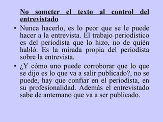 No someter el texto al control del entrevistado Nunca hacerlo, es lo peor que se le puede hacer a   l a  entrevista. El trabajo periodístico es del periodista que lo hizo, no de quién habl ó . Es la mirada propia del periodista sobre la entrevista. ¿ Y  cómo uno puede corroborar que lo que se dijo es lo que va a salir publicado?, no se puede, hay que confiar en el periodista, en su profesionalidad. Además el entrevistado sabe de antemano que va a ser publicado. 