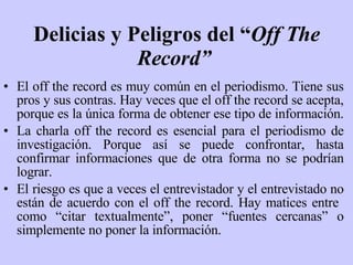 Delicias y Peligros del “ Off The Record”   El off the record es muy común en el periodismo. Tiene sus pros y sus contras. Hay veces que el off the record se acepta, porque es la única forma de obtener ese tipo de información.  La charla off the record es esencial para el periodismo de investigación. Porque así se puede confrontar, hasta confirmar informaciones que de otra forma no se podrían lograr. El riesgo es que a veces el entrevistador y el entrevistado no están de acuerdo con el off the record. Hay matices entre  como “citar textualmente”, poner “fuentes cercanas” o simplemente no poner la información. 