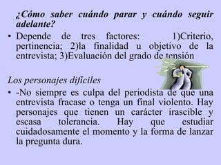 ¿Cómo saber cuándo parar y cuándo seguir adelante? Depende de  tres  factores:  1)Criterio, pertinencia; 2)la finalidad u objetivo de la entrevista; 3)Evaluación del grado de tensión Los personajes difíciles -No siempre es culpa del periodista de que una entrevista fracase o tenga un final violento .  Hay personajes que tienen un carácter irascible y escasa tolerancia. Hay que estudiar cuidadosamente el momento y la forma de lanzar la pregunta dura.   